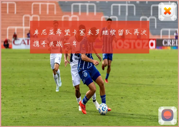 库尼亚希望卡塞米罗继续留队再次携手共战一年