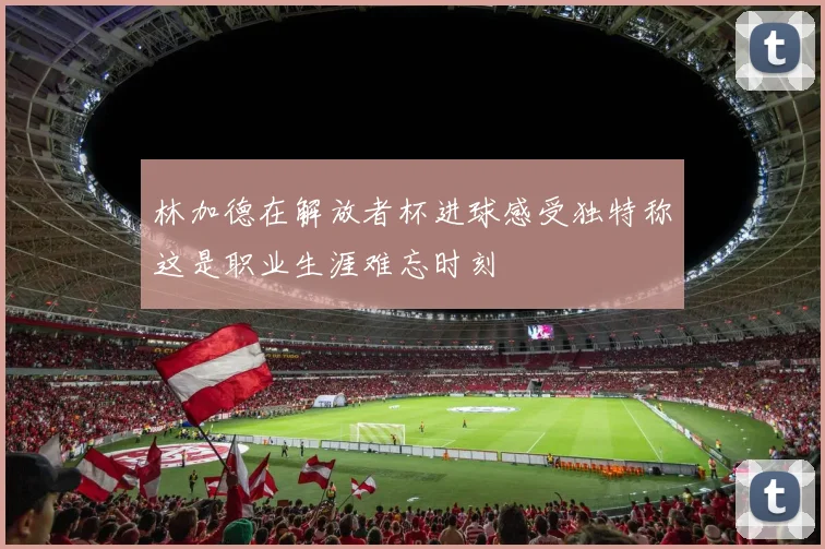 林加德在解放者杯进球感受独特称这是职业生涯难忘时刻