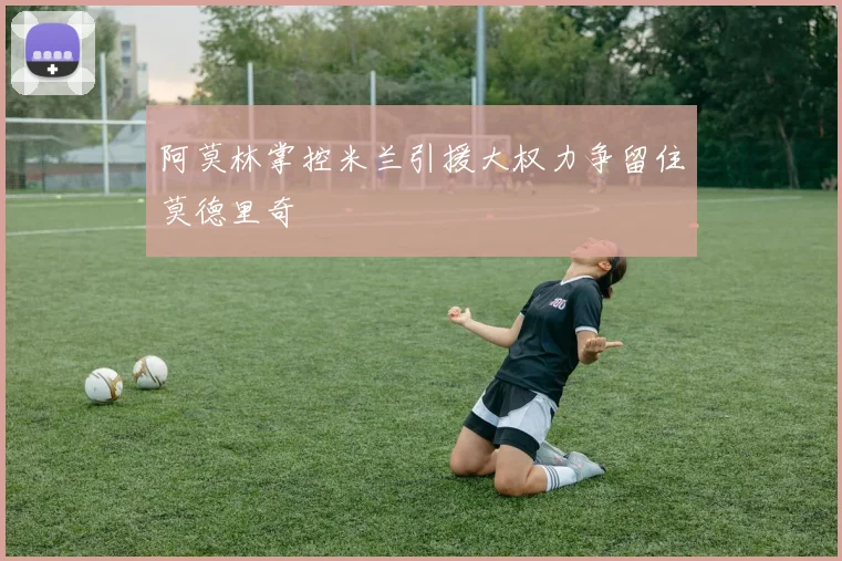 阿莫林掌控米兰引援大权力争留住莫德里奇