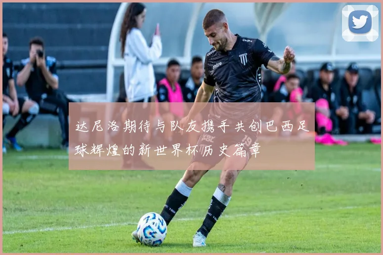 达尼洛期待与队友携手共创巴西足球辉煌的新世界杯历史篇章