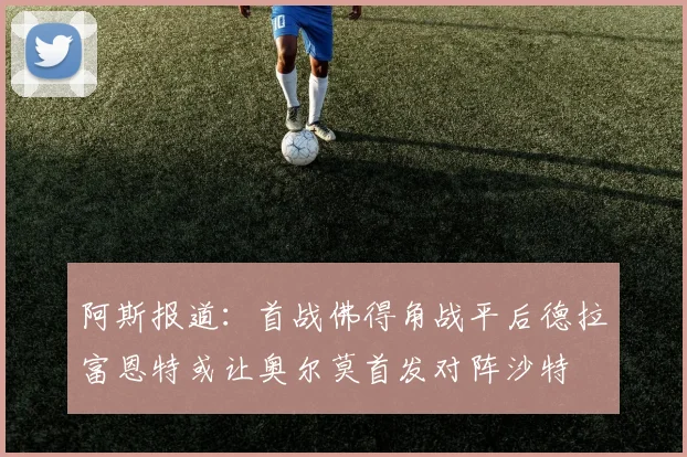 阿斯报道：首战佛得角战平后德拉富恩特或让奥尔莫首发对阵沙特