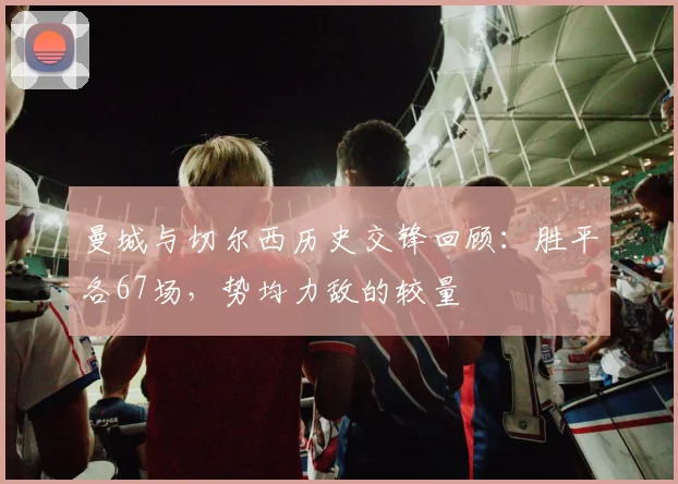 曼城与切尔西历史交锋回顾：胜平各67场，势均力敌的较量