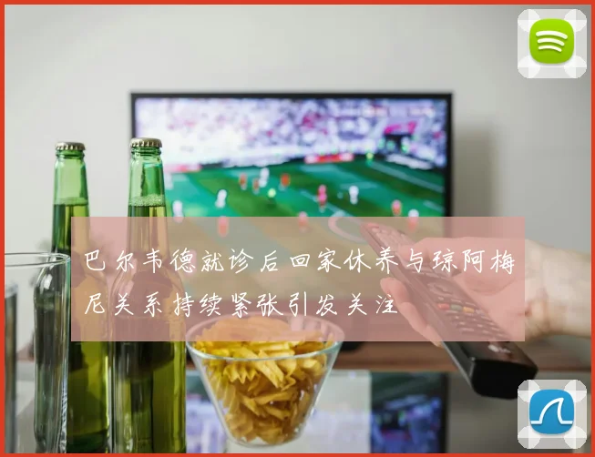 巴尔韦德就诊后回家休养与琼阿梅尼关系持续紧张引发关注