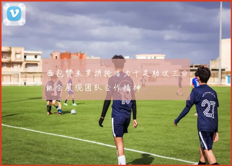 面包赞米罗拼抢活力十足助攻三分机会展现团队合作精神