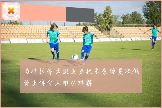 马特拉齐力挺麦克托米奈称曼联低价出售令人难以理解