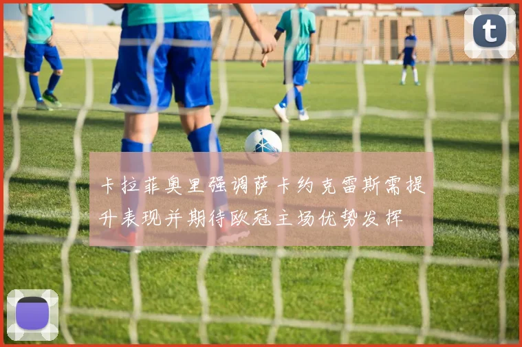 卡拉菲奥里强调萨卡约克雷斯需提升表现并期待欧冠主场优势发挥