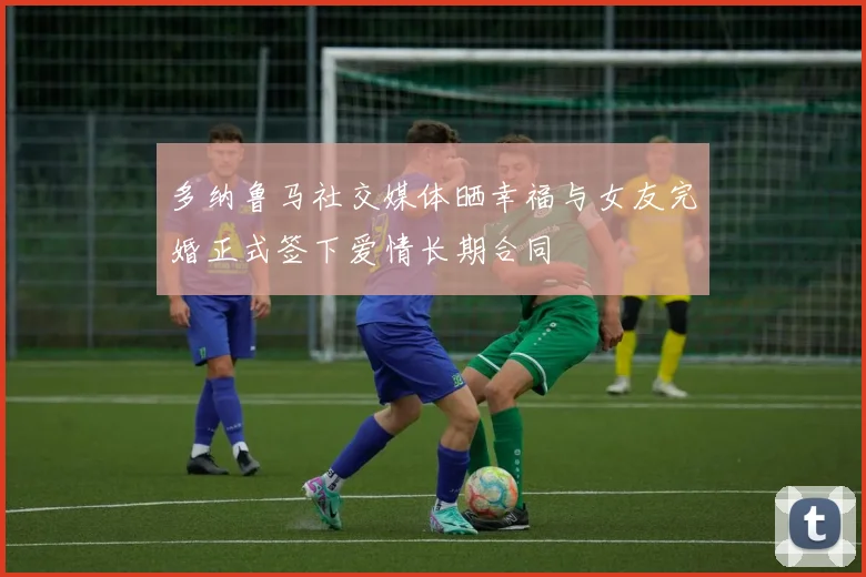 多纳鲁马社交媒体晒幸福与女友完婚正式签下爱情长期合同