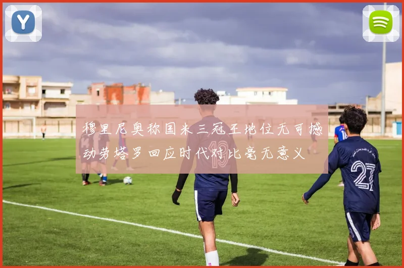 穆里尼奥称国米三冠王地位无可撼动劳塔罗回应时代对比毫无意义