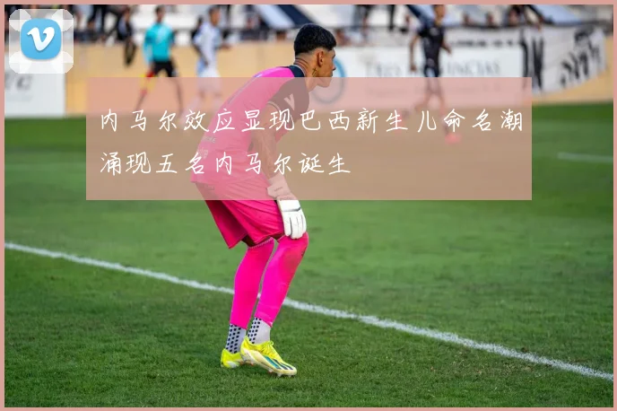 内马尔效应显现巴西新生儿命名潮涌现五名内马尔诞生