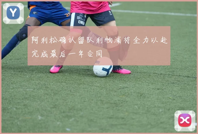 阿利松确认留队利物浦将全力以赴完成最后一年合同