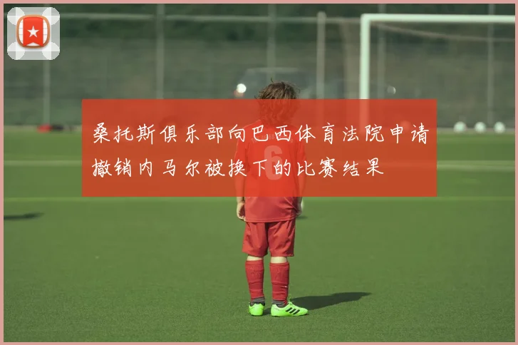 桑托斯俱乐部向巴西体育法院申请撤销内马尔被换下的比赛结果