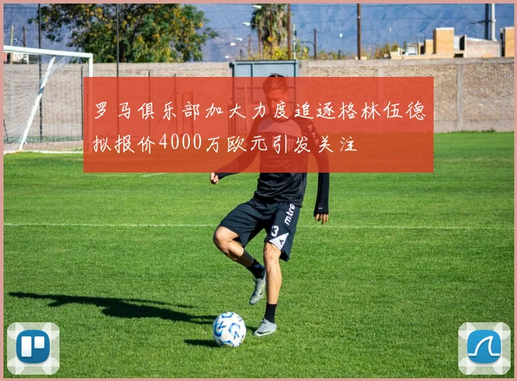 罗马俱乐部加大力度追逐格林伍德拟报价4000万欧元引发关注